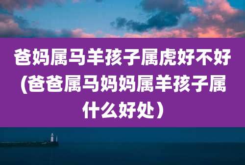 爸妈属马羊孩子属虎好不好(爸爸属马妈妈属羊孩子属什么好处)