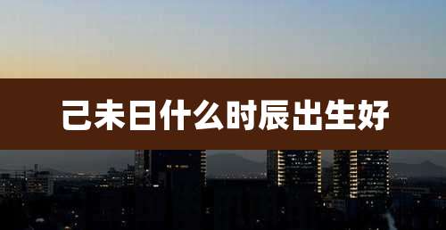 己未日什么时辰出生好