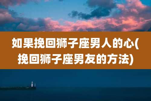 如果挽回狮子座男人的心(挽回狮子座男友的方法)