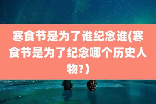寒食节是为了谁纪念谁(寒食节是为了纪念哪个历史人物?）