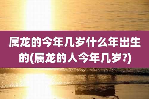 属龙的今年几岁什么年出生的(属龙的人今年几岁?)