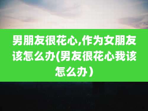 男朋友很花心,作为女朋友该怎么办(男友很花心我该怎么办)