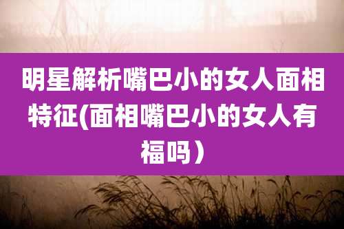 明星解析嘴巴小的女人面相特征(面相嘴巴小的女人有福吗)