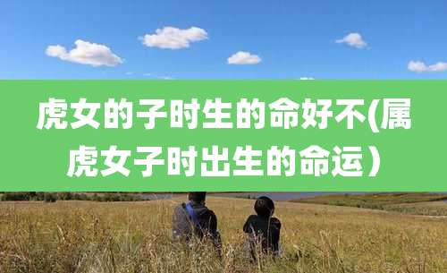 虎女的子时生的命好不(属虎女子时出生的命运)
