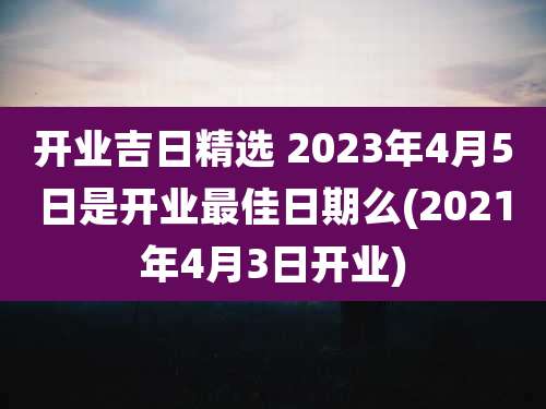 开业吉日精选 2023年4月5日是开业最佳日期么(2021年4月3日开业)