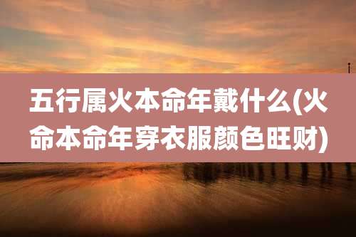 五行属火本命年戴什么(火命本命年穿衣服颜色旺财)