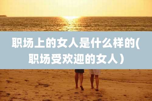 职场上的女人是什么样的(职场受欢迎的女人）