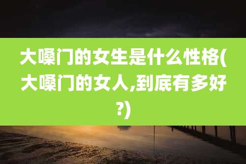 大嗓门的女生是什么性格(大嗓门的女人,到底有多好?)