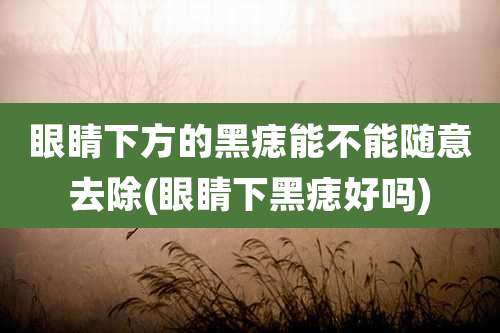 眼睛下方的黑痣能不能随意去除(眼睛下黑痣好吗)
