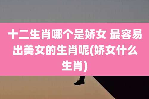 十二生肖哪个是娇女 最容易出美女的生肖呢(娇女什么生肖)