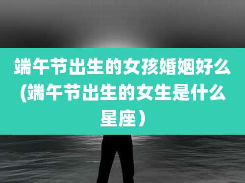 端午节出生的女孩婚姻好么(端午节出生的女生是什么星座)