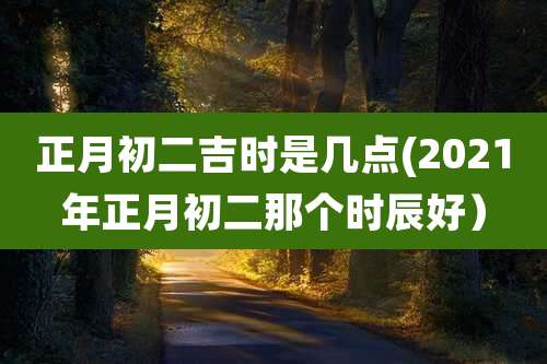 正月初二吉时是几点(2021年正月初二那个时辰好)