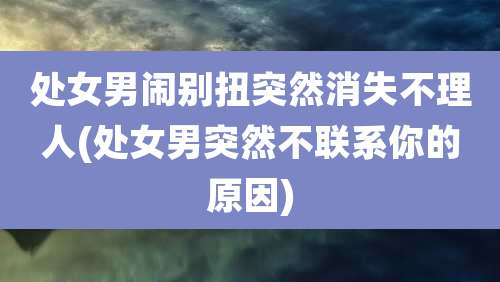 处女男闹别扭突然消失不理人(处女男突然不联系你的原因)