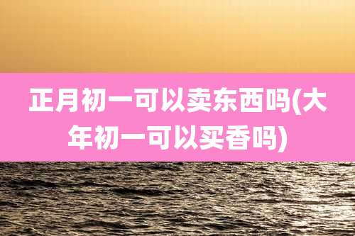 正月初一可以卖东西吗(大年初一可以买香吗)