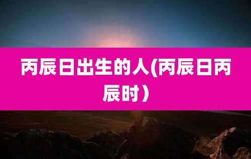 丙辰日出生的人(丙辰日丙辰时)