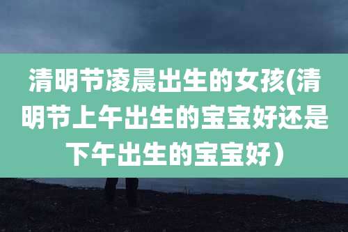 清明节凌晨出生的女孩(清明节上午出生的宝宝好还是下午出生的宝宝好)