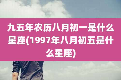 九五年农历八月初一是什么星座(1997年八月初五是什么星座)