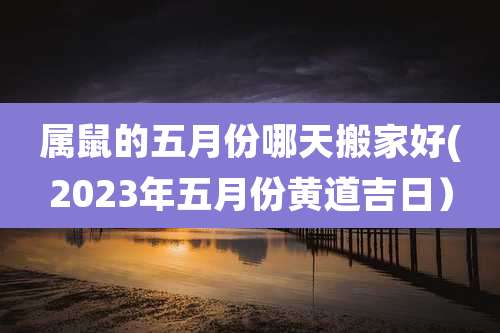 属鼠的五月份哪天搬家好(2023年五月份黄道吉日）
