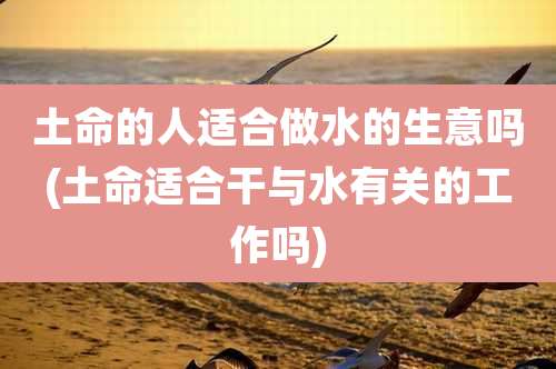 土命的人适合做水的生意吗(土命适合干与水有关的工作吗)