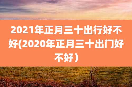 2021年正月三十出行好不好(2020年正月三十出门好不好）