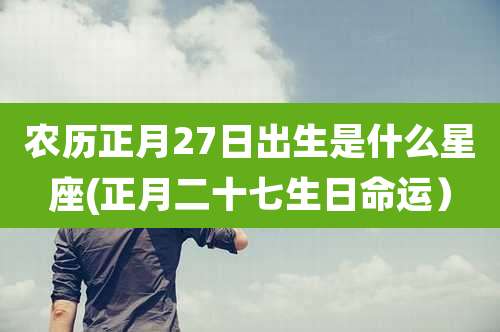 农历正月27日出生是什么星座(正月二十七生日命运)