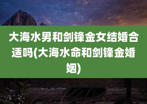 大海水男和剑锋金女结婚合适吗(大海水命和剑锋金婚姻)