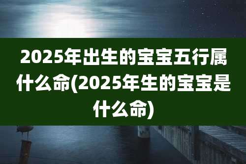 2025年出生的宝宝五行属什么命(2025年生的宝宝是什么命)