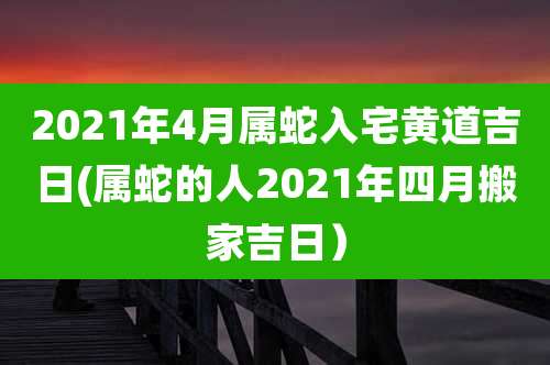 2021年4月属蛇入宅黄道吉日(属蛇的人2021年四月搬家吉日）