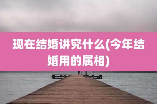 现在结婚讲究什么(今年结婚用的属相)