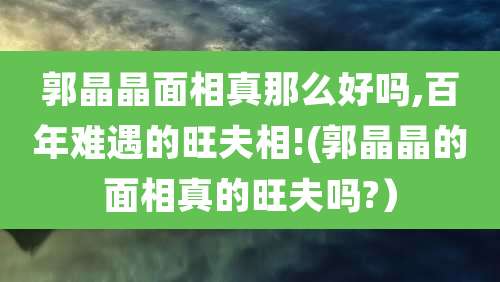 郭晶晶面相真那么好吗,百年难遇的旺夫相!(郭晶晶的面相真的旺夫吗?）