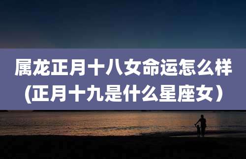 属龙正月十八女命运怎么样(正月十九是什么星座女)