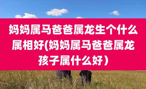 妈妈属马爸爸属龙生个什么属相好(妈妈属马爸爸属龙孩子属什么好）