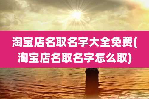 淘宝店名取名字大全免费(淘宝店名取名字怎么取)