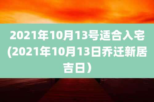2021年10月13号适合入宅(2021年10月13日乔迁新居吉日）