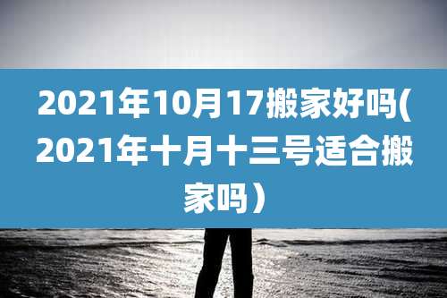 2021年10月17搬家好吗(2021年十月十三号适合搬家吗)