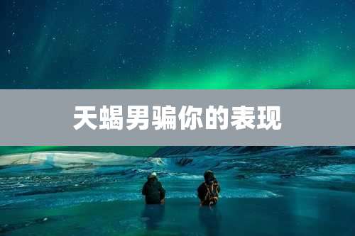 天蝎男骗你的表现