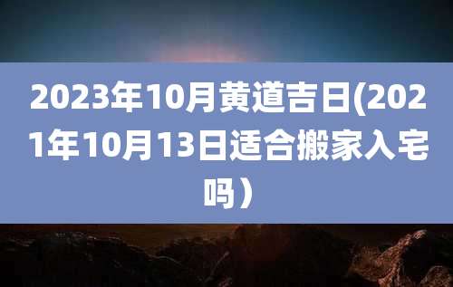 2023年10月黄道吉日(2021年10月13日适合搬家入宅吗）