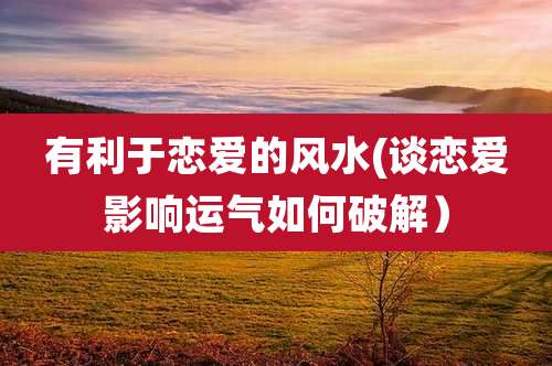 有利于恋爱的风水(谈恋爱影响运气如何破解)