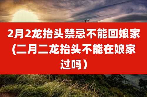 2月2龙抬头禁忌不能回娘家(二月二龙抬头不能在娘家过吗)
