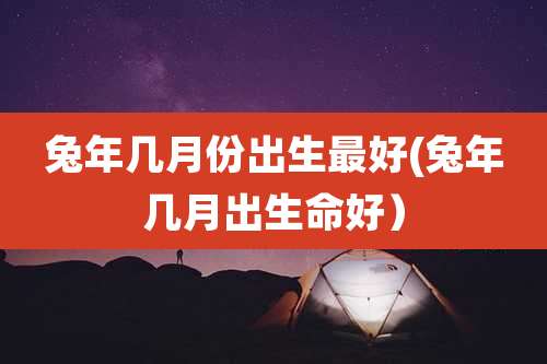 兔年几月份出生最好(兔年几月出生命好）