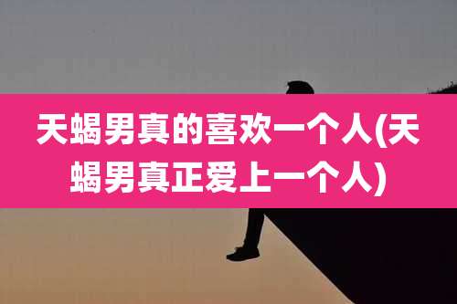 天蝎男真的喜欢一个人(天蝎男真正爱上一个人)
