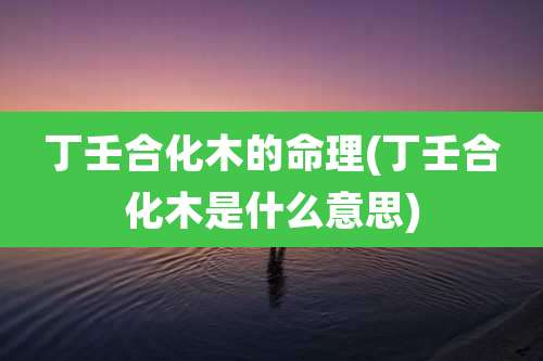 丁壬合化木的命理(丁壬合化木是什么意思)