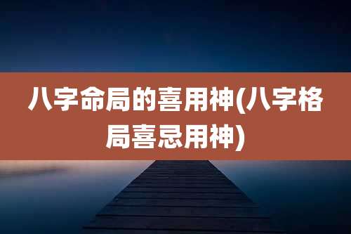 八字命局的喜用神(八字格局喜忌用神)