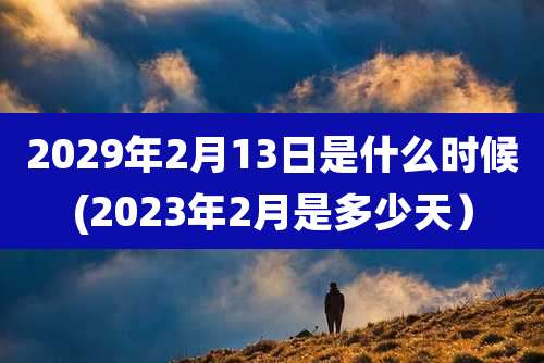 2029年2月13日是什么时候(2023年2月是多少天）