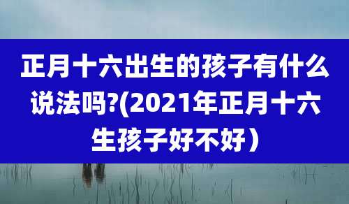 正月十六出生的孩子有什么说法吗?(2021年正月十六生孩子好不好）