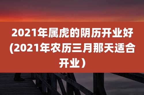 2021年属虎的阴历开业好(2021年农历三月那天适合开业)