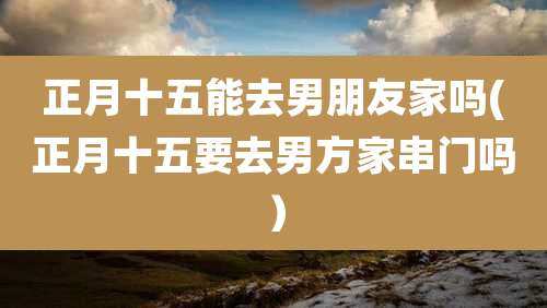 正月十五能去男朋友家吗(正月十五要去男方家串门吗)
