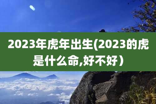 2023年虎年出生(2023的虎是什么命,好不好)