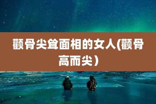 颧骨尖耸面相的女人(颧骨高而尖）