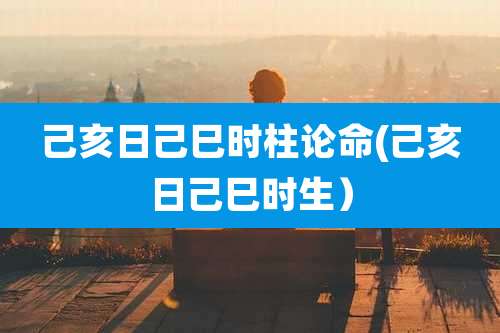 己亥日己巳时柱论命(己亥日己巳时生)